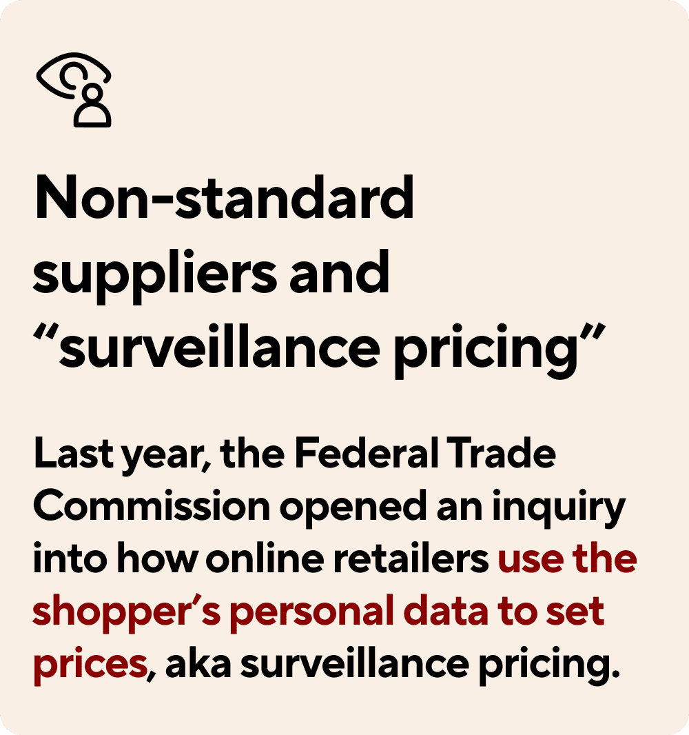 Non-standard suppliers and 'surveillance pricing'. Last year, the Federal Trade Commission opened an inquiry into how online retailers use the shopper's personal data to set prices, also known as surveillance pricing.